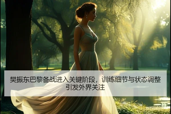 樊振东巴黎备战进入关键阶段，训练细节与状态调整引发外界关注