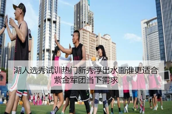 湖人选秀试训热门新秀浮出水面谁更适合紫金军团当下需求